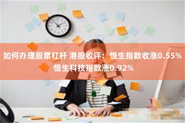 如何办理股票杠杆 港股收评：恒生指数收涨0.55% 恒生科技指数涨0.92%