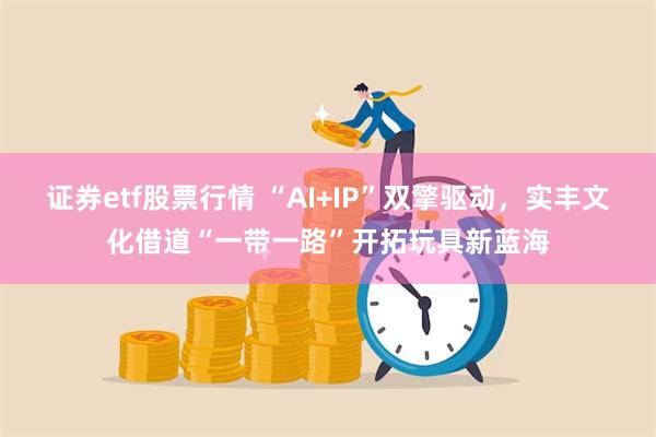 证券etf股票行情 “AI+IP”双擎驱动，实丰文化借道“一带一路”开拓玩具新蓝海