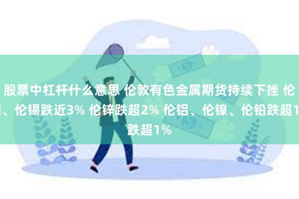 股票中杠杆什么意思 伦敦有色金属期货持续下挫 伦铜、伦锡跌近3% 伦锌跌超2% 伦铝、伦镍、伦铅跌超1%