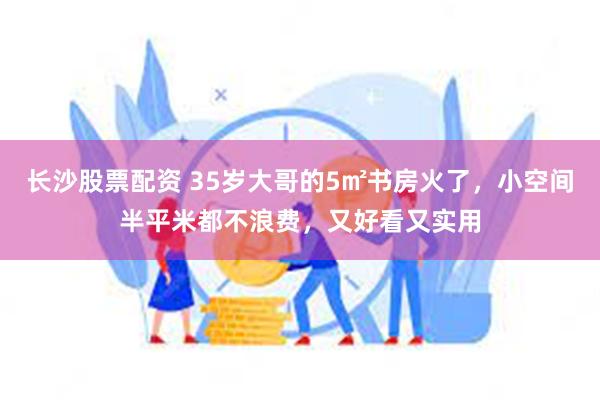 长沙股票配资 35岁大哥的5㎡书房火了，小空间半平米都不浪费，又好看又实用