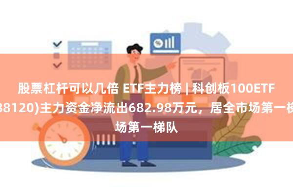 股票杠杆可以几倍 ETF主力榜 | 科创板100ETF(588120)主力资金净流出682.98万元，居全市场第一梯队