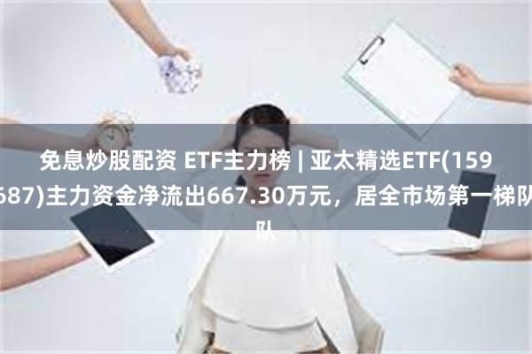 免息炒股配资 ETF主力榜 | 亚太精选ETF(159687)主力资金净流出667.30万元，居全市场第一梯队