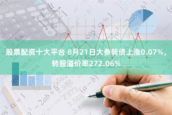 股票配资十大平台 8月21日大参转债上涨0.07%，转股溢价率272.06%