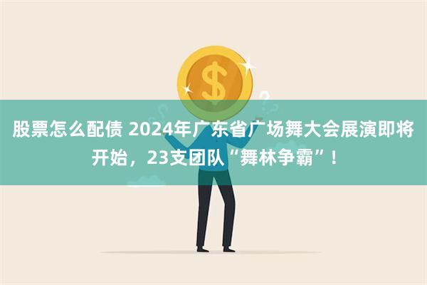 股票怎么配债 2024年广东省广场舞大会展演即将开始，23支团队“舞林争霸”！