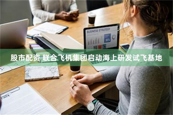 股市配资 联合飞机集团启动海上研发试飞基地