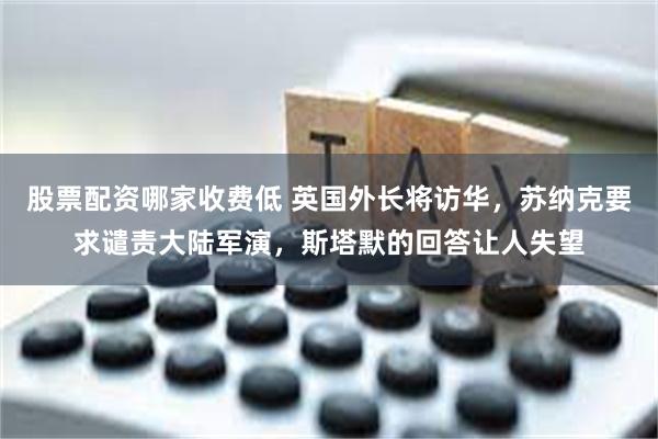 股票配资哪家收费低 英国外长将访华，苏纳克要求谴责大陆军演，斯塔默的回答让人失望