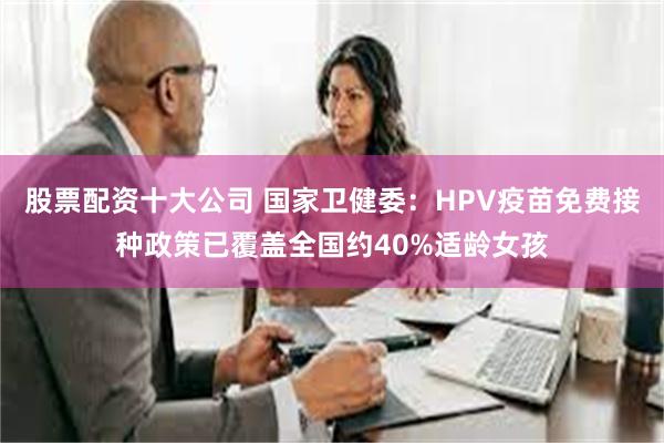 股票配资十大公司 国家卫健委：HPV疫苗免费接种政策已覆盖全国约40%适龄女孩