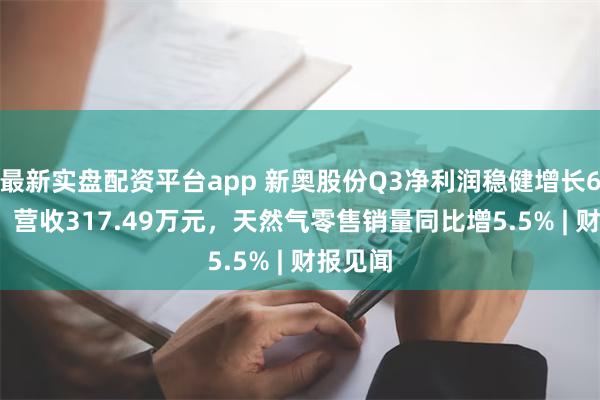 最新实盘配资平台app 新奥股份Q3净利润稳健增长6.89%，营收317.49万元，天然气零售销量同比增5.5% | 财报见闻