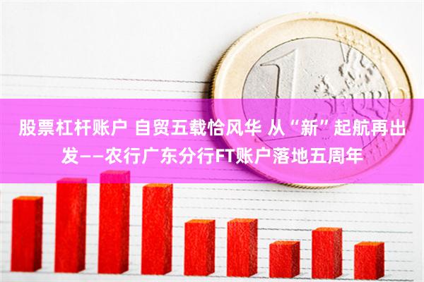 股票杠杆账户 自贸五载恰风华 从“新”起航再出发——农行广东分行FT账户落地五周年