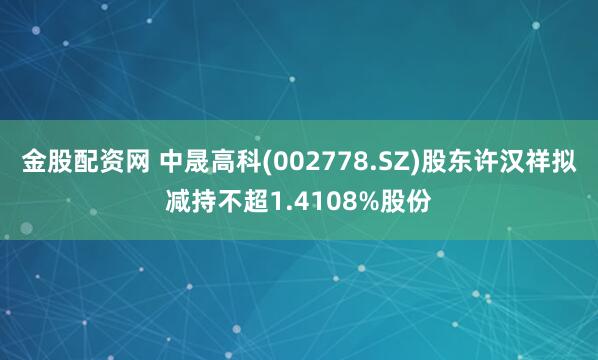 金股配资网 中晟高科(002778.SZ)股东许汉祥拟减持不超1.4108%股份