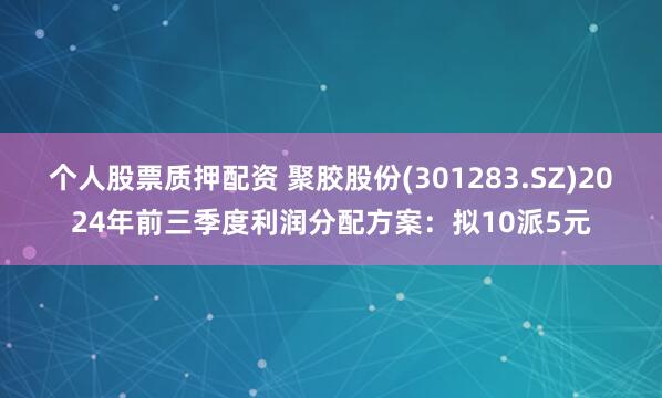 个人股票质押配资 聚胶股份(301283.SZ)2024年前三季度利润分配方案：拟10派5元