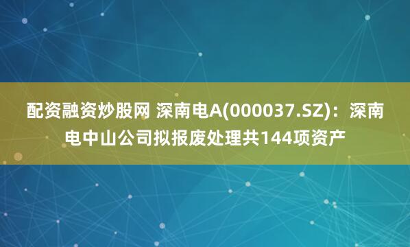 配资融资炒股网 深南电A(000037.SZ)：深南电中山公司拟报废处理共144项资产