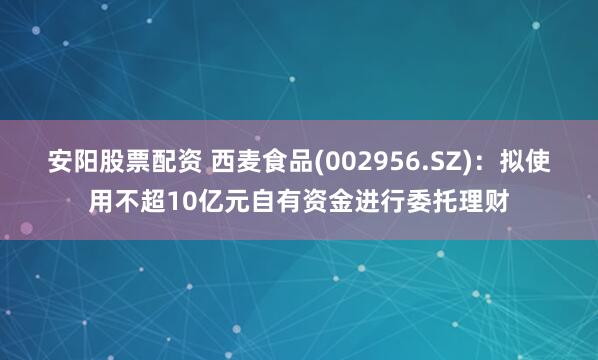 安阳股票配资 西麦食品(002956.SZ)：拟使用不超10亿元自有资金进行委托理财