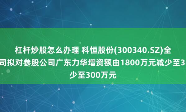 杠杆炒股怎么办理 科恒股份(300340.SZ)全资子公司拟对参股公司广东力华增资额由1800万元减少至300万元