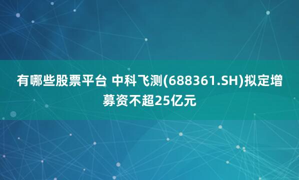 有哪些股票平台 中科飞测(688361.SH)拟定增募资不超25亿元