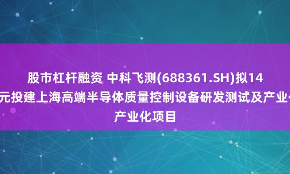 股市杠杆融资 中科飞测(688361.SH)拟14.81亿元投建上海高端半导体质量控制设备研发测试及产业化项目