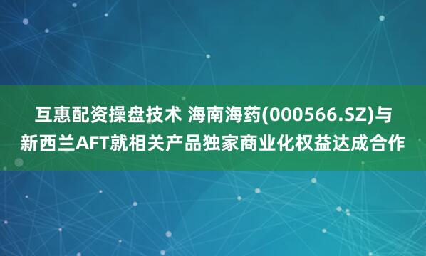 互惠配资操盘技术 海南海药(000566.SZ)与新西兰AFT就相关产品独家商业化权益达成合作