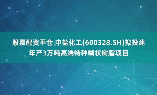 股票配资平仓 中盐化工(600328.SH)拟投建年产3万吨高端特种糊状树脂项目