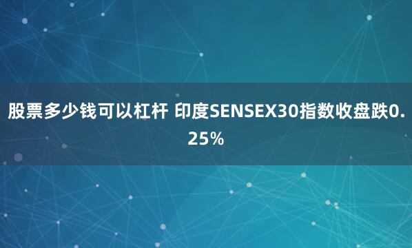 股票多少钱可以杠杆 印度SENSEX30指数收盘跌0.25%