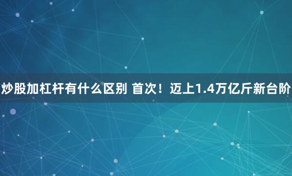 炒股加杠杆有什么区别 首次！迈上1.4万亿斤新台阶