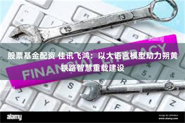 股票基金配资 佳讯飞鸿：以大语言模型助力朔黄铁路智慧重载建设