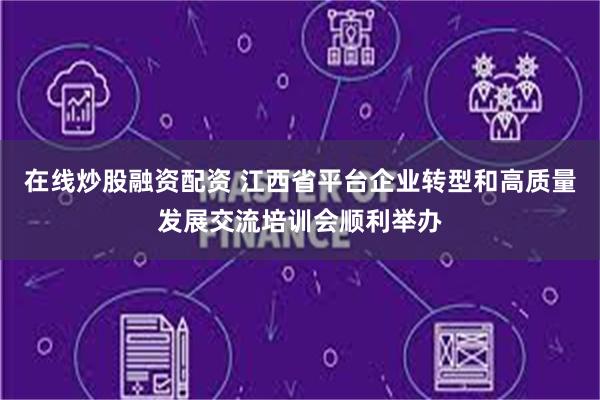 在线炒股融资配资 江西省平台企业转型和高质量发展交流培训会顺利举办