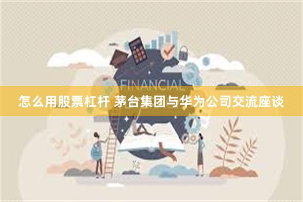 怎么用股票杠杆 茅台集团与华为公司交流座谈