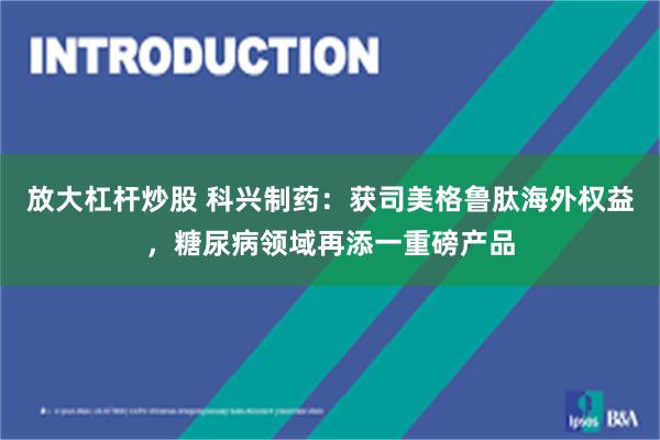 放大杠杆炒股 科兴制药：获司美格鲁肽海外权益，糖尿病领域再添一重磅产品