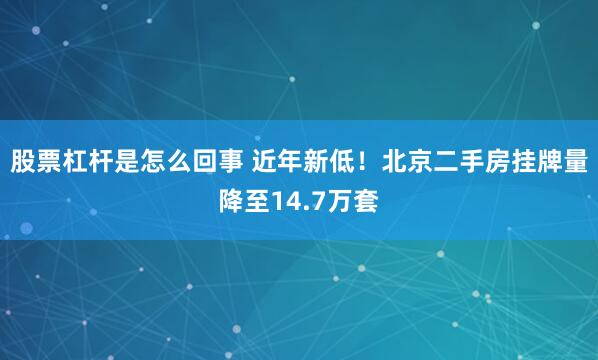 股票杠杆是怎么回事 近年新低！北京二手房挂牌量降至14.7万套