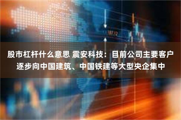 股市杠杆什么意思 震安科技：目前公司主要客户逐步向中国建筑、中国铁建等大型央企集中