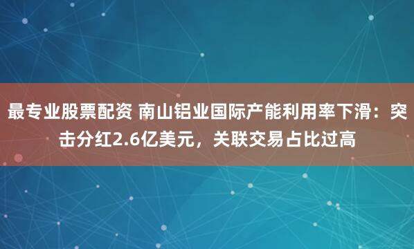 最专业股票配资 南山铝业国际产能利用率下滑：突击分红2.6亿美元，关联交易占比过高