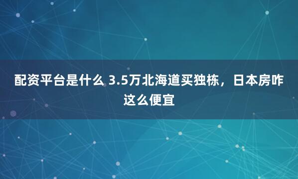 配资平台是什么 3.5万北海道买独栋，日本房咋这么便宜