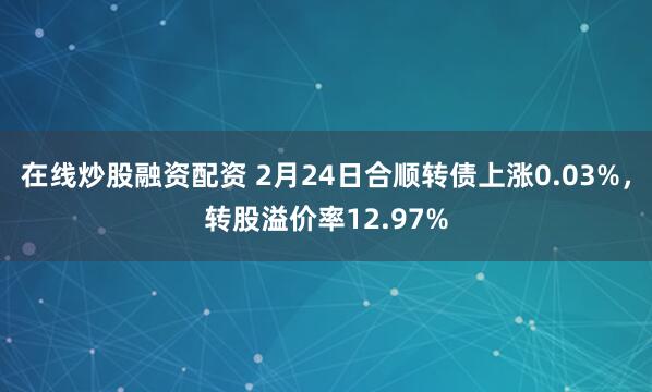 在线炒股融资配资 2月24日合顺转债上涨0.03%，转股溢价率12.97%