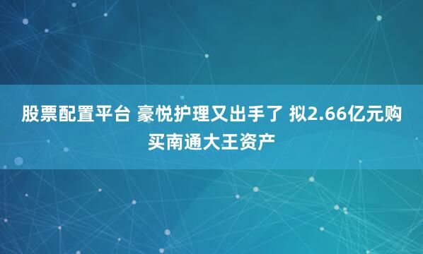 股票配置平台 豪悦护理又出手了 拟2.66亿元购买南通大王资产