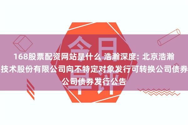 168股票配资网站是什么 浩瀚深度: 北京浩瀚深度信息技术股份有限公司向不特定对象发行可转换公司债券发行公告