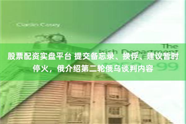 股票配资实盘平台 提交备忘录、换俘、建议暂时停火，俄介绍第二轮俄乌谈判内容