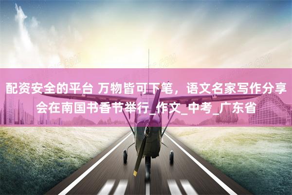 配资安全的平台 万物皆可下笔，语文名家写作分享会在南国书香节举行_作文_中考_广东省