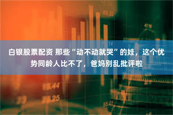 白银股票配资 那些“动不动就哭”的娃，这个优势同龄人比不了，爸妈别乱批评啦