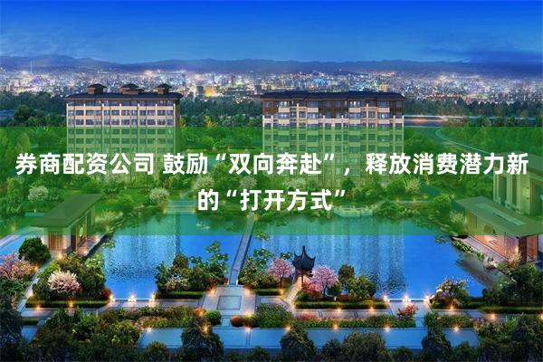 券商配资公司 鼓励“双向奔赴”，释放消费潜力新的“打开方式”